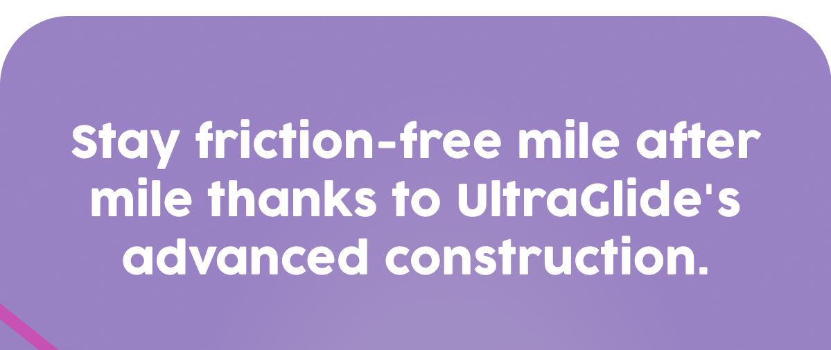 Stay friction-free mile after mile thanks to UltraGlide's advanced construction.